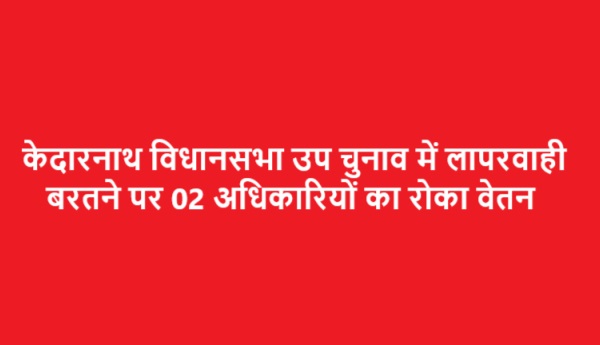 केदारनाथ विधान सभा उप निर्वाचन में लापरवाही बरतने पर 02 अधिकारियों का वेतन रोकने के निर्देश